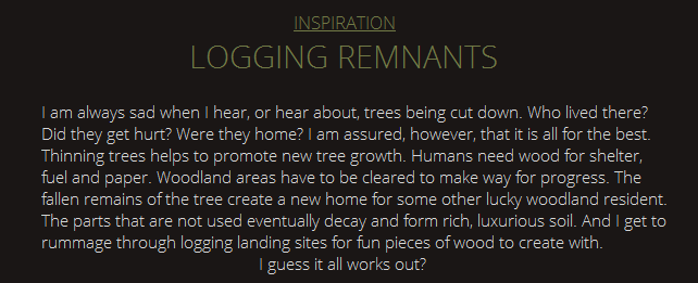 Inspiration Logging I am always sad when I hear, or hear about, trees being cut down. Who lived there? Did they get hurt? Were they home? I am assured, however, that it is all for the best. Thinning trees helps to promote new tree growth. Humans need wood for shelter, fuel and paper. Woodland areas have to be cleared to make way for progress. The fallen remains of the tree create a new home for some other lucky woodland resident. The parts that are not used eventually decay and form rich, luxurious soil. And I get to rummage through logging landing sites for fun pieces of wood to create with. I guess it all works out?